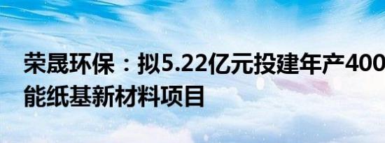 荣晟环保：拟5.22亿元投建年产4000吨高性能纸基新材料项目