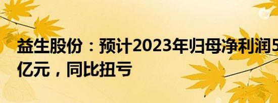 益生股份：预计2023年归母净利润5.4亿元6亿元，同比扭亏