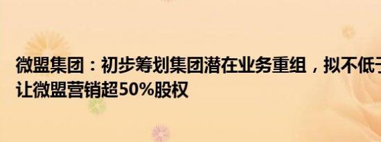 微盟集团：初步筹划集团潜在业务重组，拟不低于18亿元转让微盟营销超50%股权