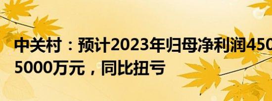 中关村：预计2023年归母净利润4500万元至5000万元，同比扭亏