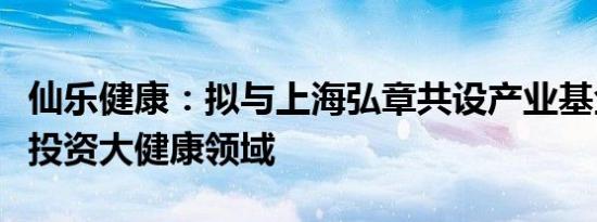 仙乐健康：拟与上海弘章共设产业基金，专注投资大健康领域