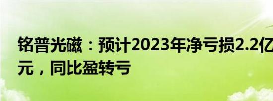 铭普光磁：预计2023年净亏损2.2亿元2.9亿元，同比盈转亏