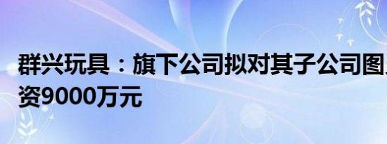 群兴玩具：旗下公司拟对其子公司图灵引擎增资9000万元