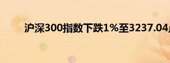 沪深300指数下跌1%至3237.04点