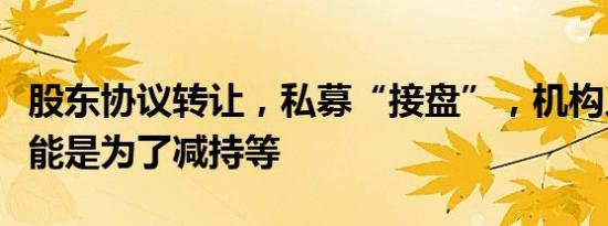 股东协议转让，私募“接盘”，机构人士：可能是为了减持等