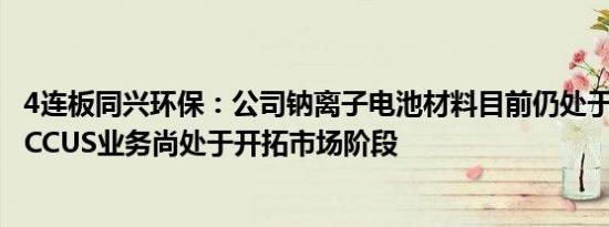 4连板同兴环保：公司钠离子电池材料目前仍处于中试阶段，CCUS业务尚处于开拓市场阶段