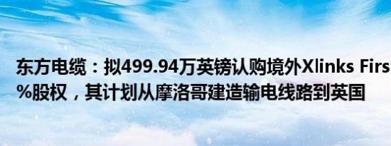 东方电缆：拟499.94万英镑认购境外Xlinks First公司约2.4%股权，其计划从摩洛哥建造输电线路到英国