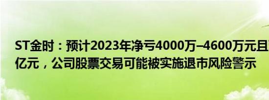 ST金时：预计2023年净亏4000万–4600万元且营收低于1亿元，公司股票交易可能被实施退市风险警示