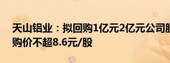 天山铝业：拟回购1亿元2亿元公司股份，回购价不超8.6元/股