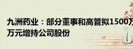 九洲药业：部分董事和高管拟1500万元2000万元增持公司股份