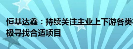 恒基达鑫：持续关注主业上下游各类机会，积极寻找合适项目