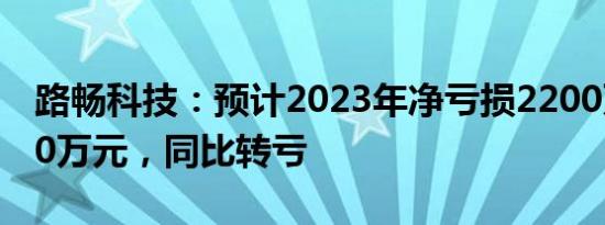 路畅科技：预计2023年净亏损2200万元2900万元，同比转亏