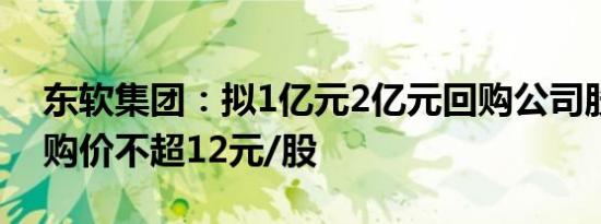 东软集团：拟1亿元2亿元回购公司股份，回购价不超12元/股