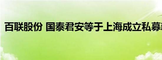 百联股份 国泰君安等于上海成立私募新公司