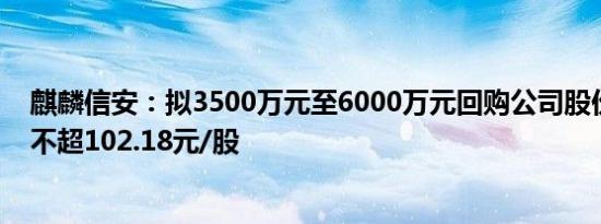 麒麟信安：拟3500万元至6000万元回购公司股份，回购价不超102.18元/股