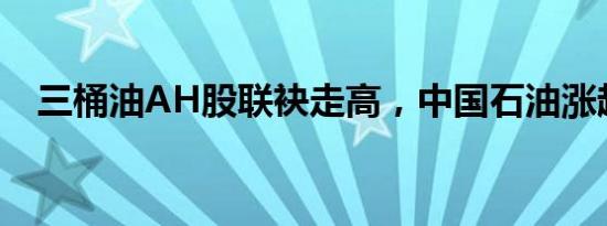 三桶油AH股联袂走高，中国石油涨超5%