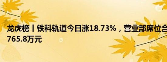 龙虎榜丨铁科轨道今日涨18.73%，营业部席位合计净卖出1765.8万元