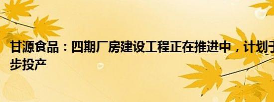 甘源食品：四期厂房建设工程正在推进中，计划于2024年逐步投产