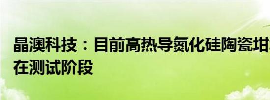 晶澳科技：目前高热导氮化硅陶瓷坩埚技术尚在测试阶段