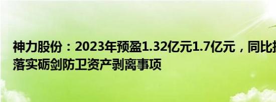 神力股份：2023年预盈1.32亿元1.7亿元，同比扭亏，逐步落实砺剑防卫资产剥离事项