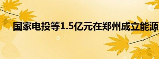 国家电投等1.5亿元在郑州成立能源公司