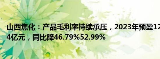 山西焦化：产品毛利率持续承压，2023年预盈12.14亿13.74亿元，同比降46.79%52.99%