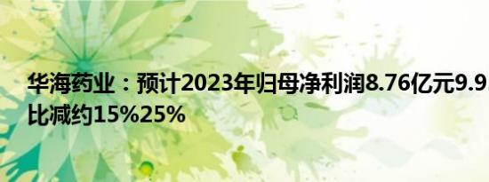 华海药业：预计2023年归母净利润8.76亿元9.93亿元，同比减约15%25%