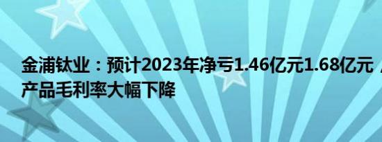 金浦钛业：预计2023年净亏1.46亿元1.68亿元，钛白粉吨产品毛利率大幅下降