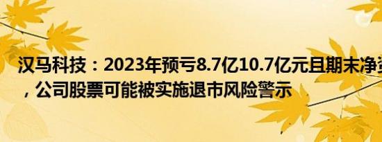 汉马科技：2023年预亏8.7亿10.7亿元且期末净资产为负值，公司股票可能被实施退市风险警示