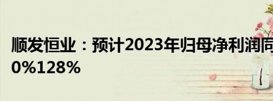 顺发恒业：预计2023年归母净利润同比增长80%128%