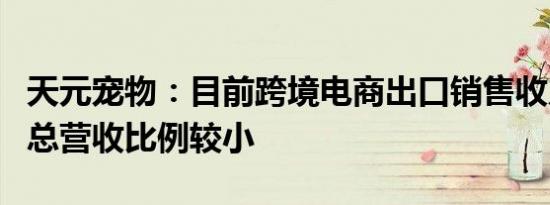 天元宠物：目前跨境电商出口销售收入占公司总营收比例较小