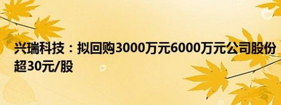 兴瑞科技：拟回购3000万元6000万元公司股份，回购价不超30元/股