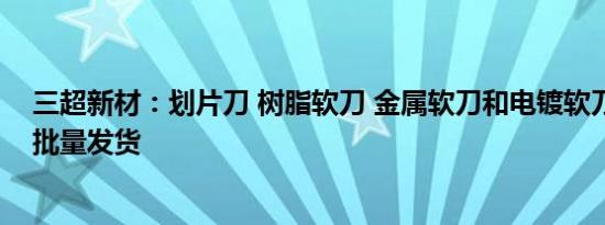 三超新材：划片刀 树脂软刀 金属软刀和电镀软刀均已有小批量发货