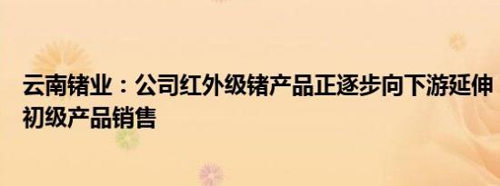 云南锗业：公司红外级锗产品正逐步向下游延伸，逐步减少初级产品销售