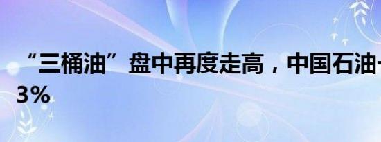 “三桶油”盘中再度走高，中国石油一度涨超3%