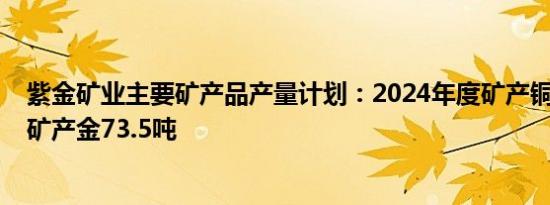 紫金矿业主要矿产品产量计划：2024年度矿产铜111万吨，矿产金73.5吨