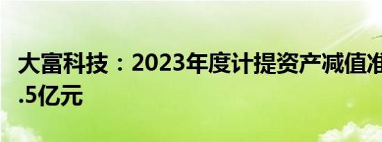 大富科技：2023年度计提资产减值准备合计1.5亿元