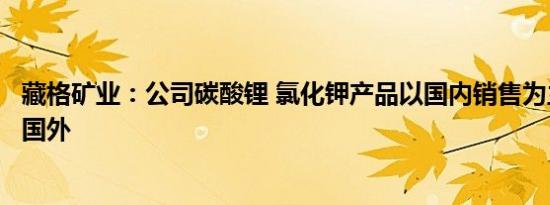 藏格矿业：公司碳酸锂 氯化钾产品以国内销售为主，未出口国外