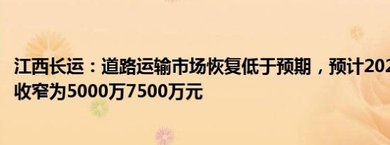 江西长运：道路运输市场恢复低于预期，预计2023年净亏损收窄为5000万7500万元