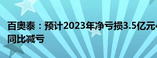 百奥泰：预计2023年净亏损3.5亿元4.5亿元，同比减亏