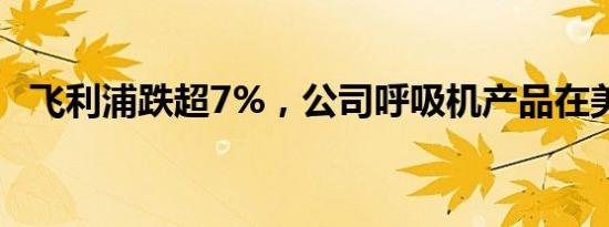 飞利浦跌超7%，公司呼吸机产品在美停产