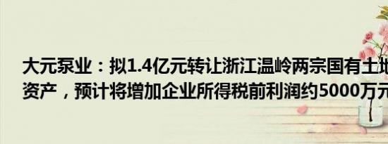 大元泵业：拟1.4亿元转让浙江温岭两宗国有土地使用权等资产，预计将增加企业所得税前利润约5000万元