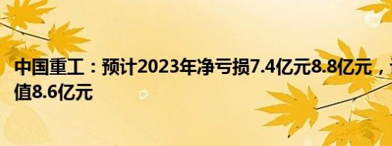 中国重工：预计2023年净亏损7.4亿元8.8亿元，计提存货减值8.6亿元