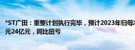 *ST广田：重整计划执行完毕，预计2023年归母净利润16亿元24亿元，同比扭亏