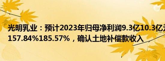 光明乳业：预计2023年归母净利润9.3亿10.3亿元，同比增157.84%185.57%，确认土地补偿款收入