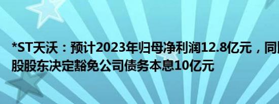 *ST天沃：预计2023年归母净利润12.8亿元，同比扭亏，控股股东决定豁免公司债务本息10亿元