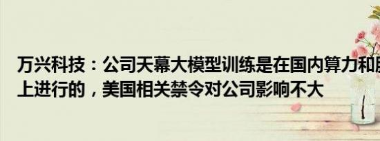 万兴科技：公司天幕大模型训练是在国内算力和服务器基础上进行的，美国相关禁令对公司影响不大