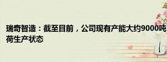 瑞奇智造：截至目前，公司现有产能大约9000吨，处于满负荷生产状态