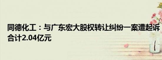 同德化工：与广东宏大股权转让纠纷一案遭起诉，涉案金额合计2.04亿元