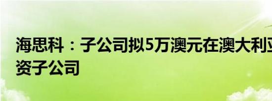 海思科：子公司拟5万澳元在澳大利亚设立全资子公司